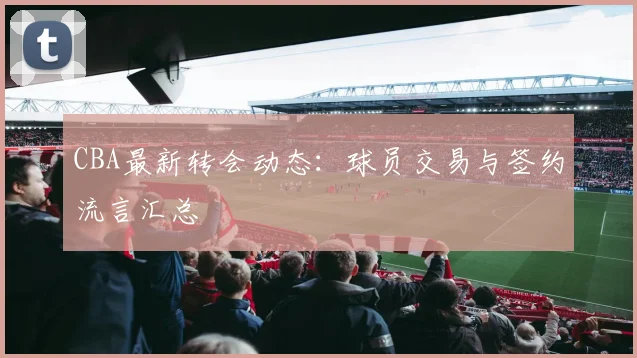 CBA最新转会动态：球员交易与签约流言汇总