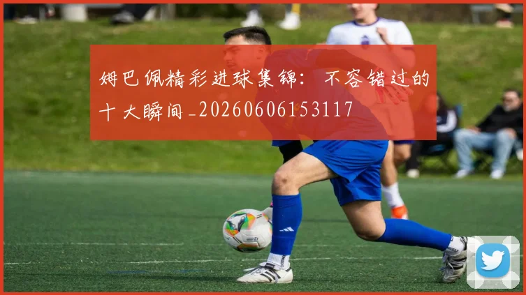 姆巴佩精彩进球集锦：不容错过的十大瞬间_20260606153117