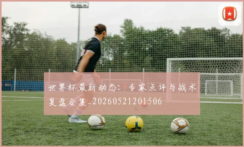 世界杯最新动态：专家点评与战术复盘合集_20260521201506