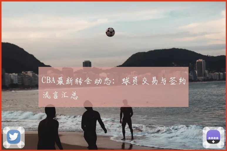 CBA最新转会动态：球员交易与签约流言汇总