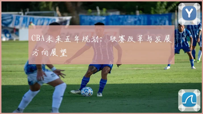 CBA未来五年规划:联赛改革与发展方向展望