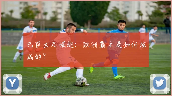 巴萨女足崛起：欧洲霸主是如何炼成的？