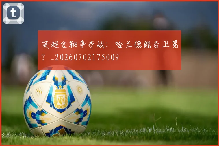 英超金靴争夺战：哈兰德能否卫冕？_20260702175009