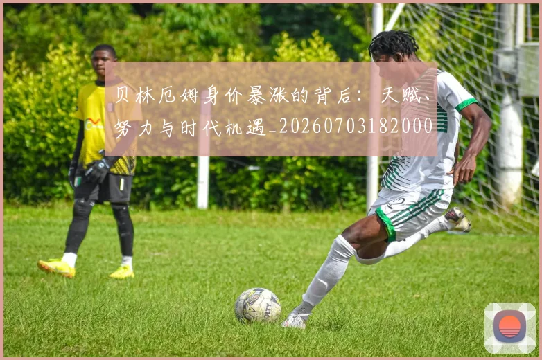 贝林厄姆身价暴涨的背后：天赋、努力与时代机遇_20260703182000