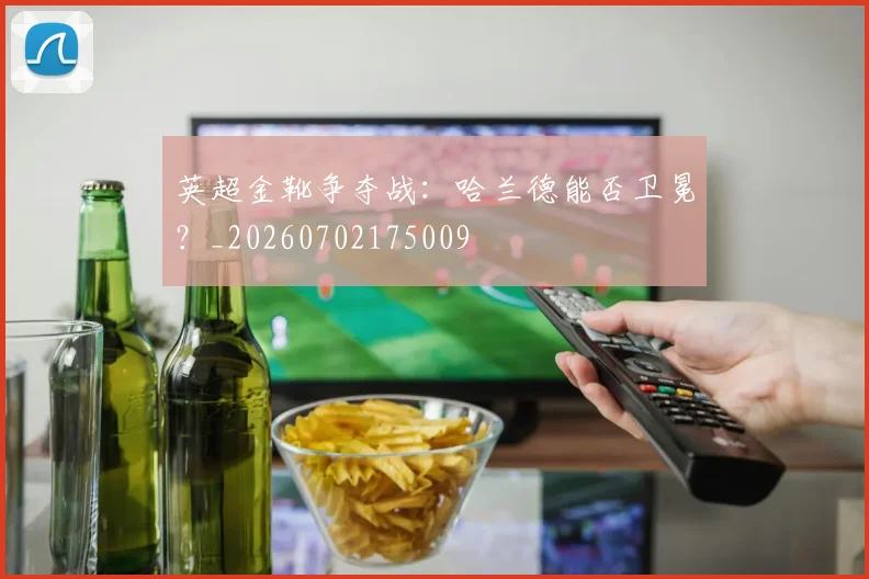 英超金靴争夺战：哈兰德能否卫冕？_20260702175009