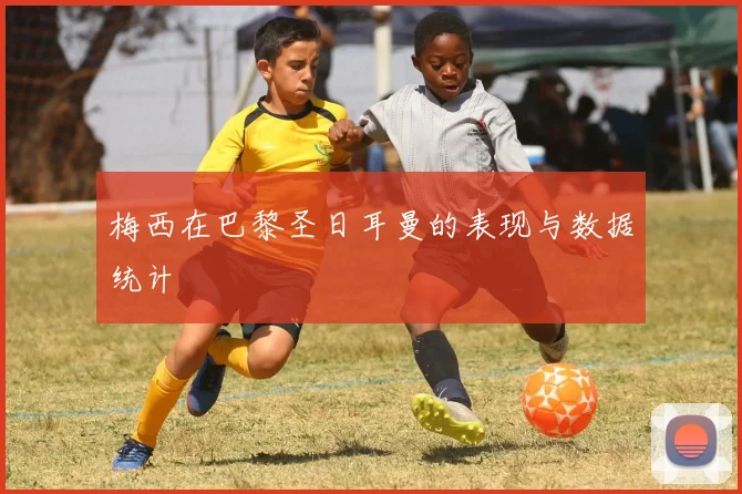 梅西在巴黎圣日耳曼的表现与数据统计